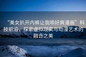 “美女扒開內(nèi)褲讓我?好爽漫畫”科技前沿，探索虛擬現(xiàn)實與動漫藝術(shù)的融合之美