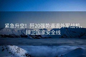 緊急升空！殲20強(qiáng)勢(shì)逼退外軍戰(zhàn)機(jī)，捍衛(wèi)國(guó)家安全線