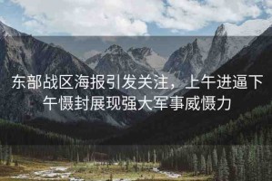東部戰(zhàn)區(qū)海報(bào)引發(fā)關(guān)注，上午進(jìn)逼下午懾封展現(xiàn)強(qiáng)大軍事威懾力