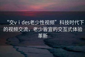 “交vⅰdes老少性視頻”科技時代下的視頻交流，老少皆宜的交互式體驗革新