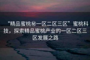 “精品蜜桃秘一區(qū)二區(qū)三區(qū)”蜜桃科技，探索精品蜜桃產(chǎn)業(yè)的一區(qū)二區(qū)三區(qū)發(fā)展之路