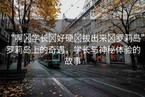 “啊?學(xué)長?好硬?拔出來?羅莉島”羅莉島上的奇遇，學(xué)長與神秘體驗的故事
