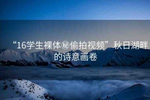 “16學生裸體秘偷拍視頻”秋日湖畔的詩意畫卷
