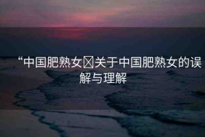 “中國肥熟女?關(guān)于中國肥熟女的誤解與理解