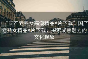 “國產(chǎn)老熟女高潮精品A片下載”國產(chǎn)老熟女精品A片下載，探索成熟魅力的文化現(xiàn)象