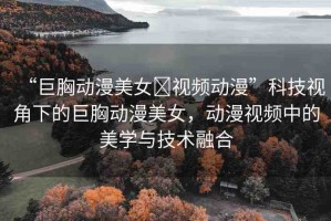 “巨胸動(dòng)漫美女?視頻動(dòng)漫”科技視角下的巨胸動(dòng)漫美女，動(dòng)漫視頻中的美學(xué)與技術(shù)融合