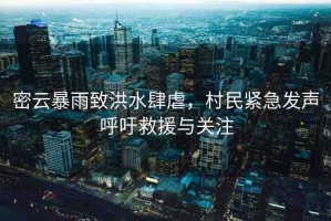 密云暴雨致洪水肆虐，村民緊急發(fā)聲呼吁救援與關注