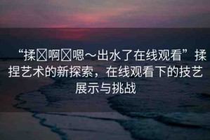 “揉?啊?嗯～出水了在線觀看”揉捏藝術的新探索，在線觀看下的技藝展示與挑戰(zhàn)
