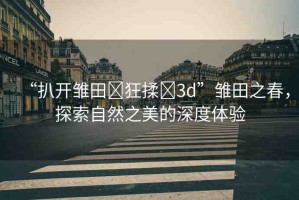 “扒開雛田?狂揉?3d”雛田之春，探索自然之美的深度體驗(yàn)
