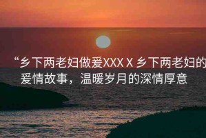 “鄉(xiāng)下兩老婦做爰XXXⅩ鄉(xiāng)下兩老婦的爰情故事，溫暖歲月的深情厚意