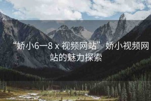 “嬌小6一8ⅹ視頻網(wǎng)站”嬌小視頻網(wǎng)站的魅力探索