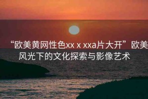 “歐美黃網(wǎng)性色xxⅹxxa片大開”歐美風(fēng)光下的文化探索與影像藝術(shù)