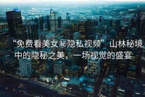 “免費(fèi)看美女秘隱私視頻”山林秘境中的隱秘之美，一場視覺的盛宴