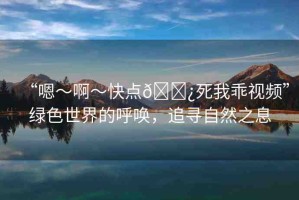 “嗯～啊～快點(diǎn)??死我乖視頻”綠色世界的呼喚，追尋自然之息