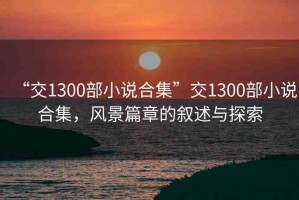 “交1300部小說合集”交1300部小說合集，風(fēng)景篇章的敘述與探索