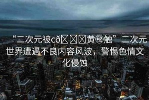 “二次元被c??黃秘觸”二次元世界遭遇不良內(nèi)容風(fēng)波，警惕色情文化侵蝕