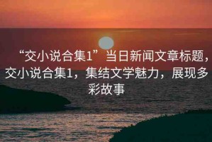 “交小說合集1”當(dāng)日新聞文章標(biāo)題，交小說合集1，集結(jié)文學(xué)魅力，展現(xiàn)多彩故事