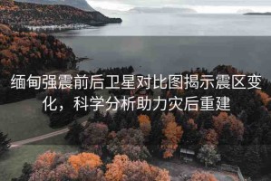 緬甸強震前后衛(wèi)星對比圖揭示震區(qū)變化，科學(xué)分析助力災(zāi)后重建
