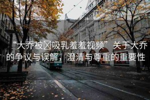 “大喬被?吸乳羞羞視頻”關(guān)于大喬的爭議與誤解，澄清與尊重的重要性