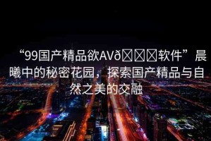 “99國產(chǎn)精品欲AV??軟件”晨曦中的秘密花園，探索國產(chǎn)精品與自然之美的交融