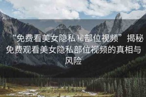 “免費(fèi)看美女隱私秘部位視頻”揭秘免費(fèi)觀看美女隱私部位視頻的真相與風(fēng)險(xiǎn)