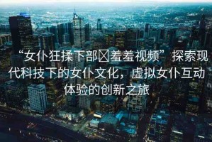 “女仆狂揉下部?羞羞視頻”探索現(xiàn)代科技下的女仆文化，虛擬女仆互動體驗的創(chuàng)新之旅