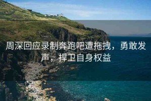 周深回應(yīng)錄制奔跑吧遭拖拽，勇敢發(fā)聲，捍衛(wèi)自身權(quán)益