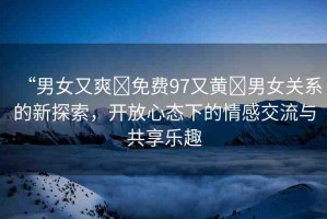 “男女又爽?免費97又黃?男女關(guān)系的新探索，開放心態(tài)下的情感交流與共享樂趣