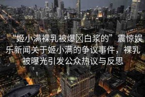 “姬小滿裸乳被爆?白漿的”震驚娛樂新聞關(guān)于姬小滿的爭(zhēng)議事件，裸乳被曝光引發(fā)公眾熱議與反思