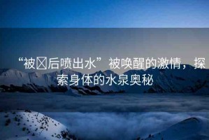 “被?后噴出水”被喚醒的激情，探索身體的水泉奧秘