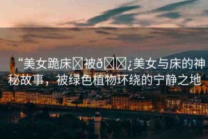 “美女跪床?被??美女與床的神秘故事，被綠色植物環(huán)繞的寧靜之地