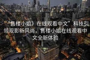 “售樓小姐》在線觀看中文”科技引領(lǐng)觀影新風(fēng)尚，售樓小姐在線觀看中文全新體驗(yàn)