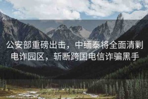 公安部重磅出擊，中緬泰將全面清剿電詐園區(qū)，斬斷跨國電信詐騙黑手