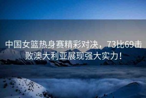 中國(guó)女籃熱身賽精彩對(duì)決，73比69擊敗澳大利亞展現(xiàn)強(qiáng)大實(shí)力！