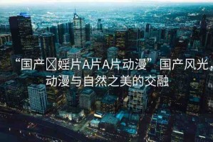 “國(guó)產(chǎn)?婬片A片A片動(dòng)漫”國(guó)產(chǎn)風(fēng)光，動(dòng)漫與自然之美的交融