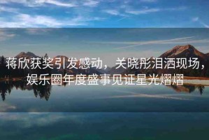 蔣欣獲獎(jiǎng)引發(fā)感動(dòng)，關(guān)曉彤淚灑現(xiàn)場(chǎng)，娛樂(lè)圈年度盛事見(jiàn)證星光熠熠
