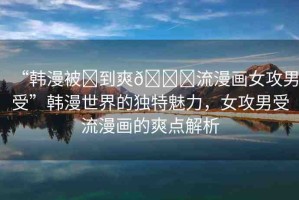 “韓漫被?到爽??流漫畫女攻男受”韓漫世界的獨(dú)特魅力，女攻男受流漫畫的爽點(diǎn)解析