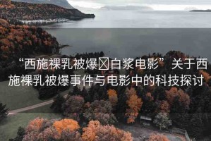 “西施裸乳被爆?白漿電影”關(guān)于西施裸乳被爆事件與電影中的科技探討