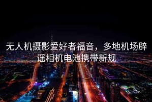 無人機(jī)攝影愛好者福音，多地機(jī)場(chǎng)辟謠相機(jī)電池?cái)y帶新規(guī)