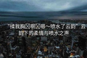 “揉我胸?啊?嗯～噴水了云韻”云韻下的柔情與噴水之聲
