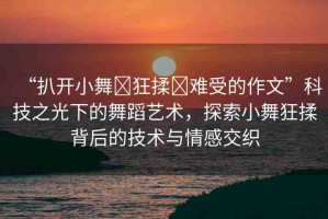 “扒開(kāi)小舞?狂揉?難受的作文”科技之光下的舞蹈藝術(shù)，探索小舞狂揉背后的技術(shù)與情感交織