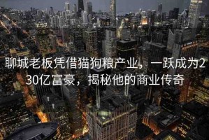 聊城老板憑借貓狗糧產(chǎn)業(yè)，一躍成為230億富豪，揭秘他的商業(yè)傳奇