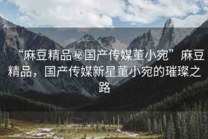 “麻豆精品秘國(guó)產(chǎn)傳媒董小宛”麻豆精品，國(guó)產(chǎn)傳媒新星董小宛的璀璨之路