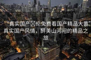 “真實(shí)國(guó)產(chǎn)亂倫免費(fèi)看國(guó)產(chǎn)精品大黃”真實(shí)國(guó)產(chǎn)風(fēng)情，醉美山河間的精品之旅