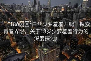 “18??白絲少蘿羞羞開腿”探索青春界限，關(guān)于18歲少蘿羞羞行為的深度探討』