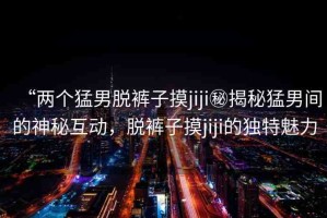 “兩個(gè)猛男脫褲子摸jiji秘揭秘猛男間的神秘互動(dòng)，脫褲子摸jiji的獨(dú)特魅力