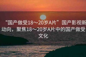 “國產(chǎn)做受18～20歲A片”國產(chǎn)影視新動(dòng)向，聚焦18～20歲A片中的國產(chǎn)做受文化