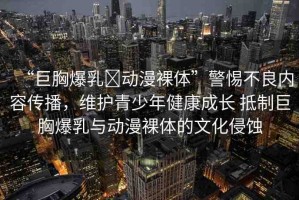 “巨胸爆乳?動(dòng)漫裸體”警惕不良內(nèi)容傳播，維護(hù)青少年健康成長 抵制巨胸爆乳與動(dòng)漫裸體的文化侵蝕