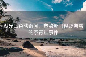 湖光山色映奇聞，市監(jiān)部門(mén)釋疑奈雪的茶青蛙事件