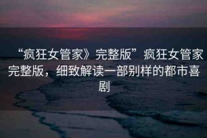 “瘋狂女管家》完整版”瘋狂女管家完整版，細(xì)致解讀一部別樣的都市喜劇